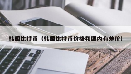 韩国比特币（韩国比特币价格和国内有差价）