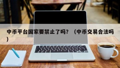 中币平台国家要禁止了吗？（中币交易合法吗）
